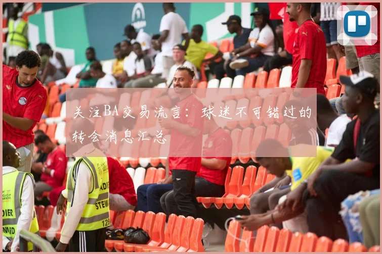 关注BA交易流言：球迷不可错过的转会消息汇总