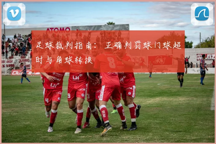足球裁判指南:正确判罚球门球超时与角球转换